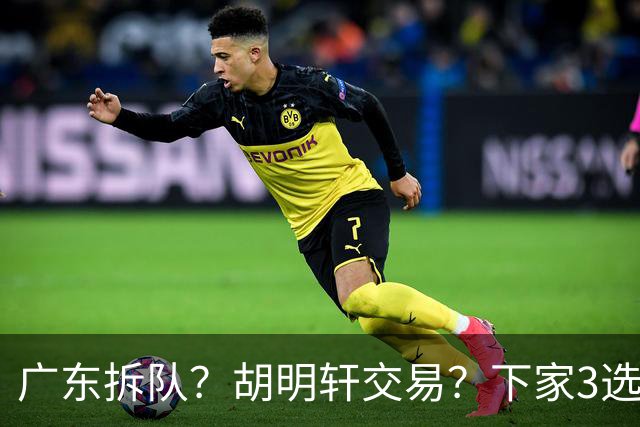 广东拆队？胡明轩交易？下家3选1，山东热门，徐杰或也交易