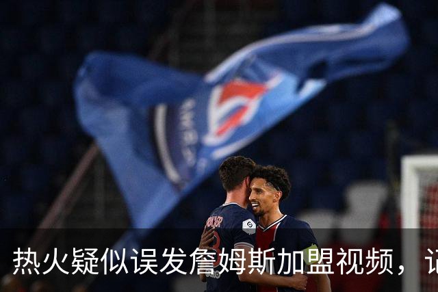 热火疑似误发詹姆斯加盟视频，记者澄清：目前无任何实质效力