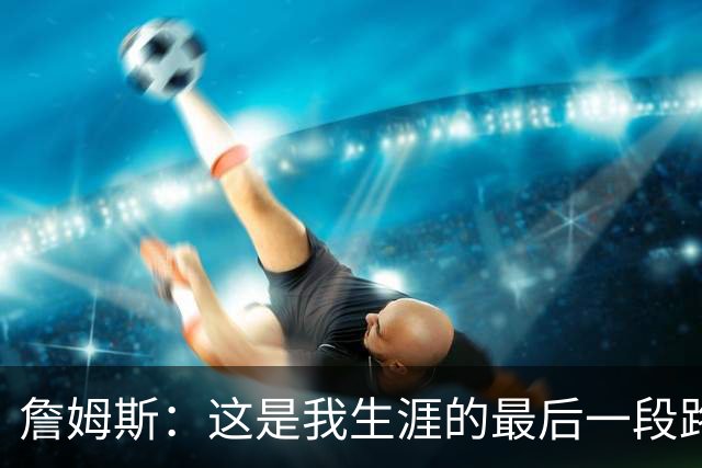 詹姆斯：这是我生涯的最后一段路，这对于我家庭也是重大的决定