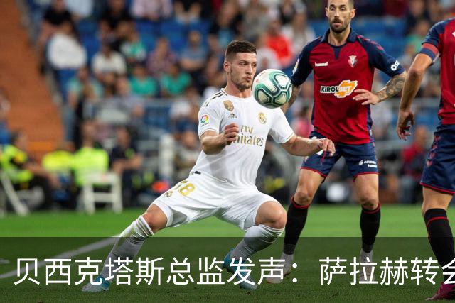 贝西克塔斯总监发声：萨拉赫转会谈判陷入僵局，最终报价已定不再更改