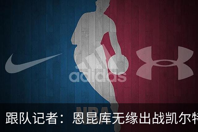 跟队记者：恩昆库无缘出战凯尔特人；埃斯图皮尼安会留下训练